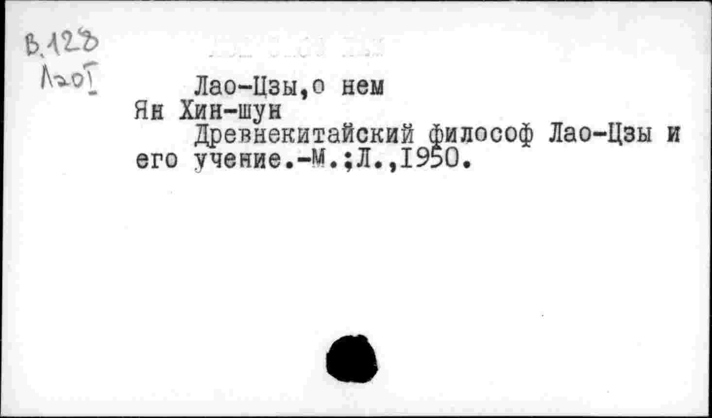 ﻿^оТ «•
Лао-Изы,о нем
Ян Хин-шун
Древнекитайский философ Лао-Цзы и его учение.-м.;Л.,1950.